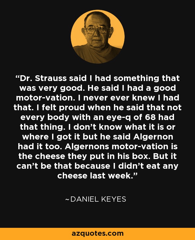 Dr. Strauss said I had something that was very good. He said I had a good motor-vation. I never ever knew I had that. I felt proud when he said that not every body with an eye-q of 68 had that thing. I don't know what it is or where I got it but he said Algernon had it too. Algernons motor-vation is the cheese they put in his box. But it can't be that because I didn't eat any cheese last week. - Daniel Keyes