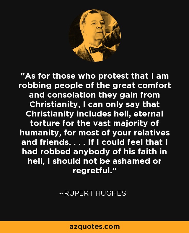 As for those who protest that I am robbing people of the great comfort and consolation they gain from Christianity, I can only say that Christianity includes hell, eternal torture for the vast majority of humanity, for most of your relatives and friends. . . . If I could feel that I had robbed anybody of his faith in hell, I should not be ashamed or regretful. - Rupert Hughes