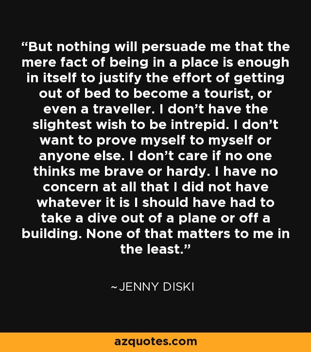 But nothing will persuade me that the mere fact of being in a place is enough in itself to justify the effort of getting out of bed to become a tourist, or even a traveller. I don't have the slightest wish to be intrepid. I don't want to prove myself to myself or anyone else. I don't care if no one thinks me brave or hardy. I have no concern at all that I did not have whatever it is I should have had to take a dive out of a plane or off a building. None of that matters to me in the least. - Jenny Diski