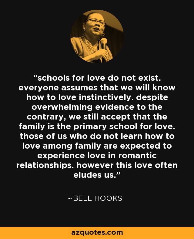 schools for love do not exist. everyone assumes that we will know how to love instinctively. despite overwhelming evidence to the contrary, we still accept that the family is the primary school for love. those of us who do not learn how to love among family are expected to experience love in romantic relationships. however this love often eludes us. - Bell Hooks