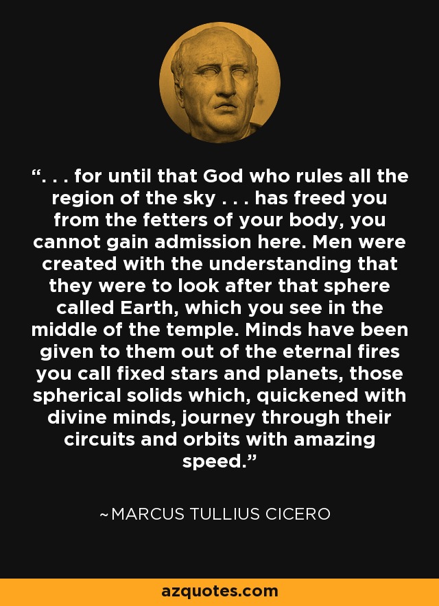 . . . for until that God who rules all the region of the sky . . . has freed you from the fetters of your body, you cannot gain admission here. Men were created with the understanding that they were to look after that sphere called Earth, which you see in the middle of the temple. Minds have been given to them out of the eternal fires you call fixed stars and planets, those spherical solids which, quickened with divine minds, journey through their circuits and orbits with amazing speed. - Marcus Tullius Cicero