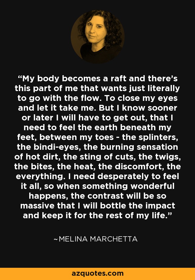 My body becomes a raft and there's this part of me that wants just literally to go with the flow. To close my eyes and let it take me. But I know sooner or later I will have to get out, that I need to feel the earth beneath my feet, between my toes - the splinters, the bindi-eyes, the burning sensation of hot dirt, the sting of cuts, the twigs, the bites, the heat, the discomfort, the everything. I need desperately to feel it all, so when something wonderful happens, the contrast will be so massive that I will bottle the impact and keep it for the rest of my life. - Melina Marchetta