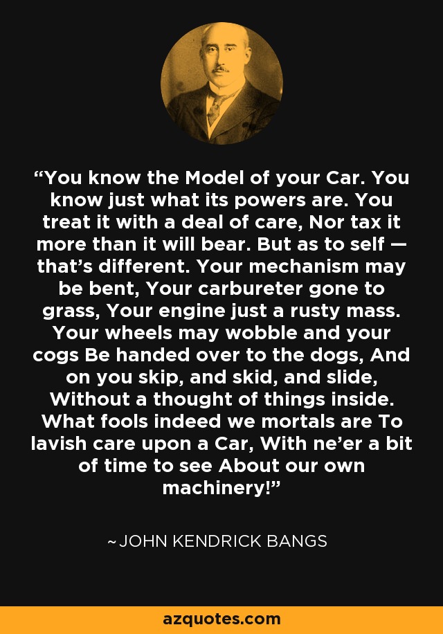 You know the Model of your Car. You know just what its powers are. You treat it with a deal of care, Nor tax it more than it will bear. But as to self — that's different. Your mechanism may be bent, Your carbureter gone to grass, Your engine just a rusty mass. Your wheels may wobble and your cogs Be handed over to the dogs, And on you skip, and skid, and slide, Without a thought of things inside. What fools indeed we mortals are To lavish care upon a Car, With ne'er a bit of time to see About our own machinery! - John Kendrick Bangs