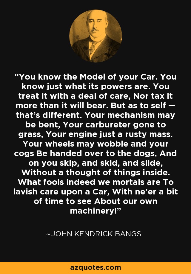 You know the Model of your Car. You know just what its powers are. You treat it with a deal of care, Nor tax it more than it will bear. But as to self — that's different. Your mechanism may be bent, Your carbureter gone to grass, Your engine just a rusty mass. Your wheels may wobble and your cogs Be handed over to the dogs, And on you skip, and skid, and slide, Without a thought of things inside. What fools indeed we mortals are To lavish care upon a Car, With ne'er a bit of time to see About our own machinery! - John Kendrick Bangs