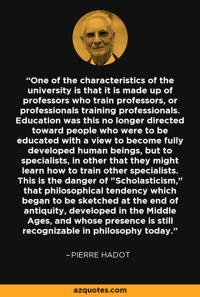 One of the characteristics of the university is that it is made up of professors who train professors, or professionals training professionals. Education was this no longer directed toward people who were to be educated with a view to become fully developed human beings, but to specialists, in other that they might learn how to train other specialists. This is the danger of 