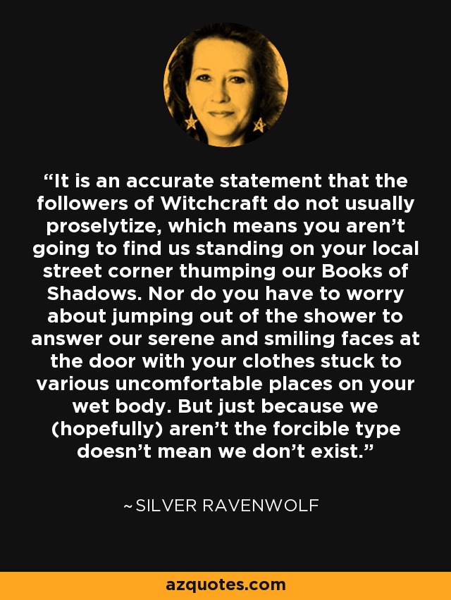 It is an accurate statement that the followers of Witchcraft do not usually proselytize, which means you aren't going to find us standing on your local street corner thumping our Books of Shadows. Nor do you have to worry about jumping out of the shower to answer our serene and smiling faces at the door with your clothes stuck to various uncomfortable places on your wet body. But just because we (hopefully) aren't the forcible type doesn't mean we don't exist. - Silver RavenWolf