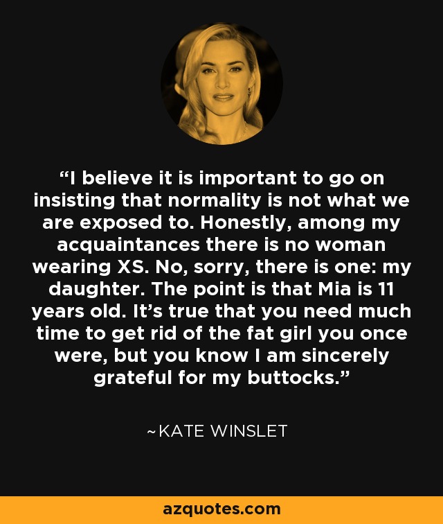 I believe it is important to go on insisting that normality is not what we are exposed to. Honestly, among my acquaintances there is no woman wearing XS. No, sorry, there is one: my daughter. The point is that Mia is 11 years old. It's true that you need much time to get rid of the fat girl you once were, but you know I am sincerely grateful for my buttocks. - Kate Winslet