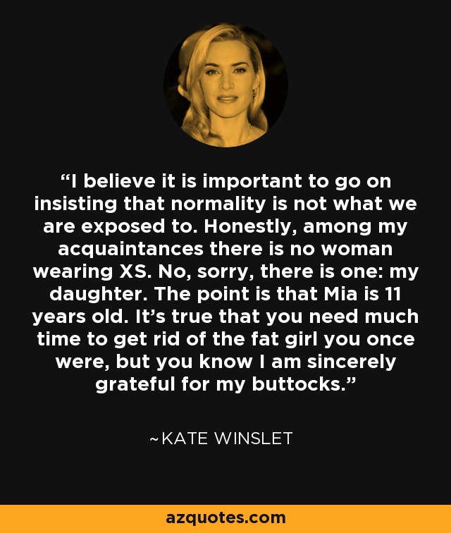 I believe it is important to go on insisting that normality is not what we are exposed to. Honestly, among my acquaintances there is no woman wearing XS. No, sorry, there is one: my daughter. The point is that Mia is 11 years old. It's true that you need much time to get rid of the fat girl you once were, but you know I am sincerely grateful for my buttocks. - Kate Winslet