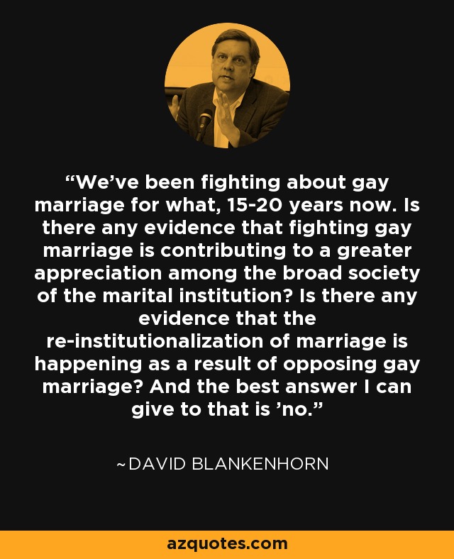 We’ve been fighting about gay marriage for what, 15-20 years now. Is there any evidence that fighting gay marriage is contributing to a greater appreciation among the broad society of the marital institution? Is there any evidence that the re-institutionalization of marriage is happening as a result of opposing gay marriage? And the best answer I can give to that is 'no.' - David Blankenhorn