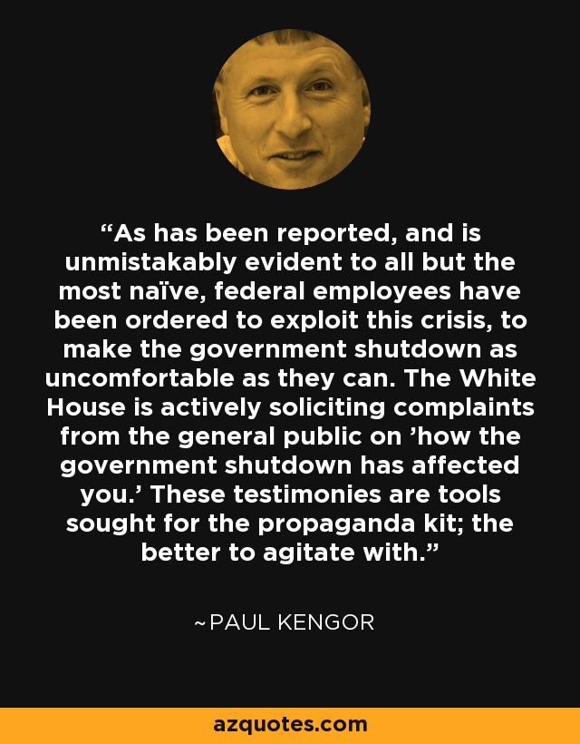 As has been reported, and is unmistakably evident to all but the most naïve, federal employees have been ordered to exploit this crisis, to make the government shutdown as uncomfortable as they can. The White House is actively soliciting complaints from the general public on 'how the government shutdown has affected you.' These testimonies are tools sought for the propaganda kit; the better to agitate with. - Paul Kengor