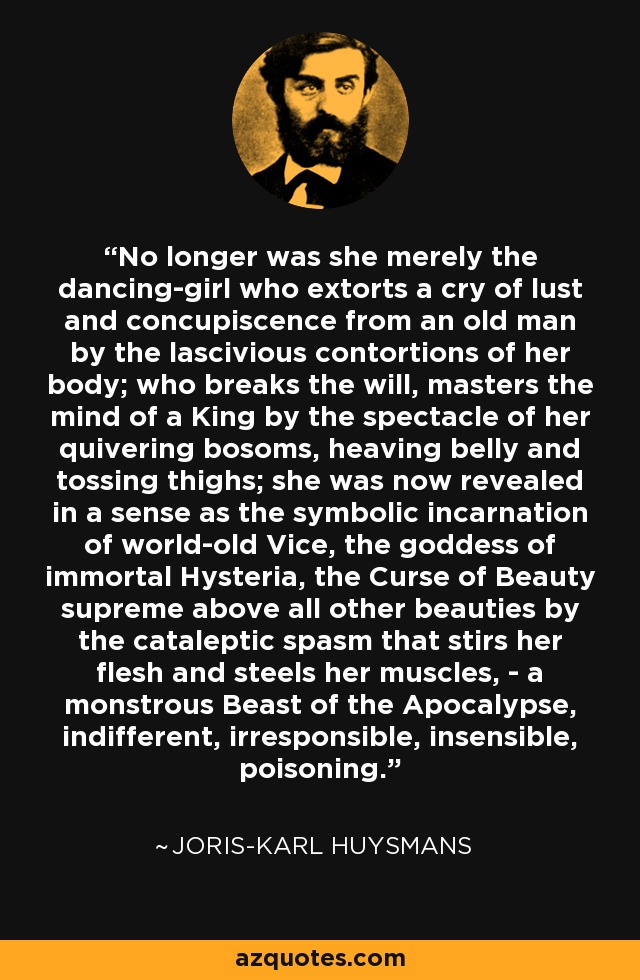 No longer was she merely the dancing-girl who extorts a cry of lust and concupiscence from an old man by the lascivious contortions of her body; who breaks the will, masters the mind of a King by the spectacle of her quivering bosoms, heaving belly and tossing thighs; she was now revealed in a sense as the symbolic incarnation of world-old Vice, the goddess of immortal Hysteria, the Curse of Beauty supreme above all other beauties by the cataleptic spasm that stirs her flesh and steels her muscles, - a monstrous Beast of the Apocalypse, indifferent, irresponsible, insensible, poisoning. - Joris-Karl Huysmans