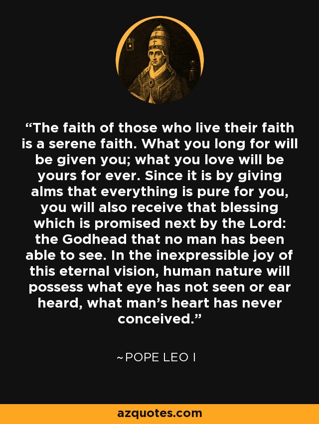 The faith of those who live their faith is a serene faith. What you long for will be given you; what you love will be yours for ever. Since it is by giving alms that everything is pure for you, you will also receive that blessing which is promised next by the Lord: the Godhead that no man has been able to see. In the inexpressible joy of this eternal vision, human nature will possess what eye has not seen or ear heard, what man's heart has never conceived. - Pope Leo I