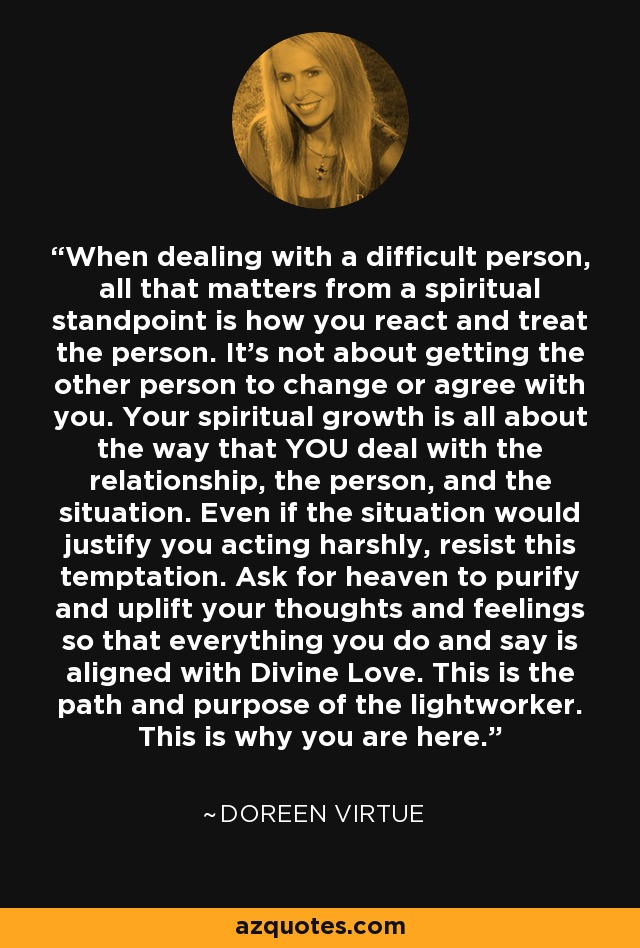 When dealing with a difficult person, all that matters from a spiritual standpoint is how you react and treat the person. It's not about getting the other person to change or agree with you. Your spiritual growth is all about the way that YOU deal with the relationship, the person, and the situation. Even if the situation would justify you acting harshly, resist this temptation. Ask for heaven to purify and uplift your thoughts and feelings so that everything you do and say is aligned with Divine Love. This is the path and purpose of the lightworker. This is why you are here. - Doreen Virtue