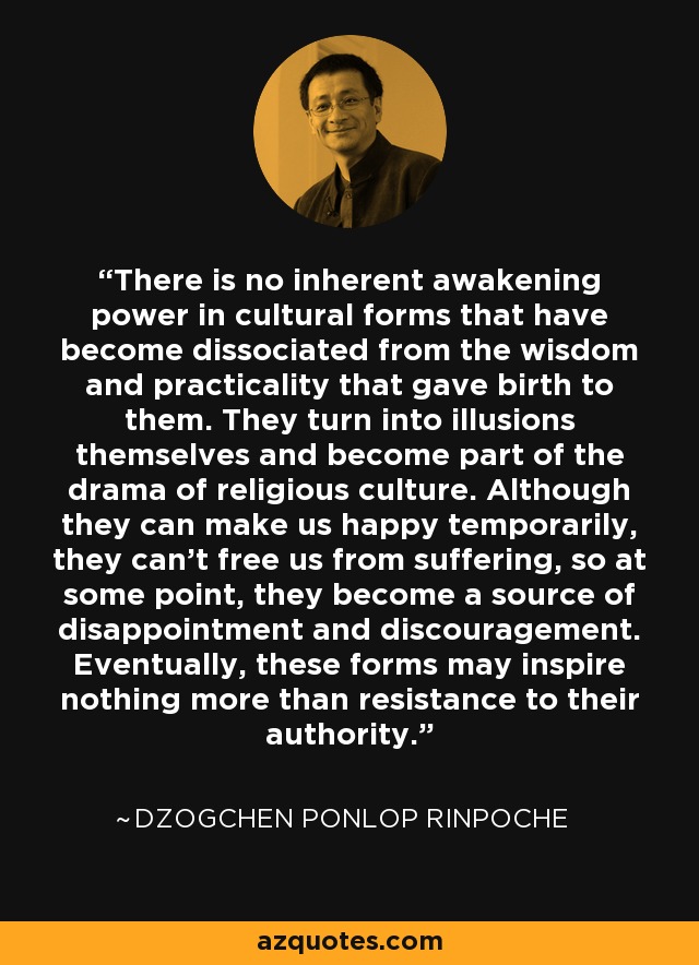 There is no inherent awakening power in cultural forms that have become dissociated from the wisdom and practicality that gave birth to them. They turn into illusions themselves and become part of the drama of religious culture. Although they can make us happy temporarily, they can't free us from suffering, so at some point, they become a source of disappointment and discouragement. Eventually, these forms may inspire nothing more than resistance to their authority. - Dzogchen Ponlop Rinpoche