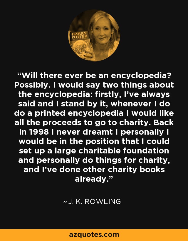 Will there ever be an encyclopedia? Possibly. I would say two things about the encyclopedia: firstly, I’ve always said and I stand by it, whenever I do do a printed encyclopedia I would like all the proceeds to go to charity. Back in 1998 I never dreamt I personally I would be in the position that I could set up a large charitable foundation and personally do things for charity, and I’ve done other charity books already. - J. K. Rowling