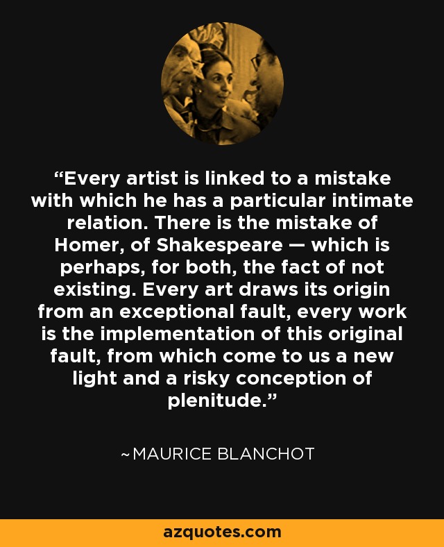 Every artist is linked to a mistake with which he has a particular intimate relation. There is the mistake of Homer, of Shakespeare — which is perhaps, for both, the fact of not existing. Every art draws its origin from an exceptional fault, every work is the implementation of this original fault, from which come to us a new light and a risky conception of plenitude. - Maurice Blanchot