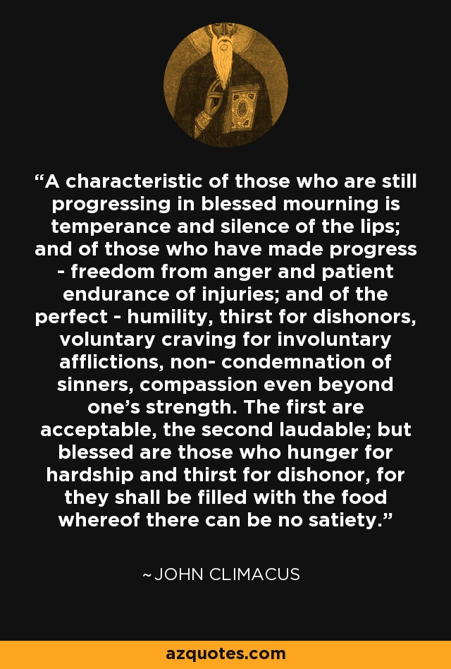 A characteristic of those who are still progressing in blessed mourning is temperance and silence of the lips; and of those who have made progress - freedom from anger and patient endurance of injuries; and of the perfect - humility, thirst for dishonors, voluntary craving for involuntary afflictions, non- condemnation of sinners, compassion even beyond one's strength. The first are acceptable, the second laudable; but blessed are those who hunger for hardship and thirst for dishonor, for they shall be filled with the food whereof there can be no satiety. - John Climacus