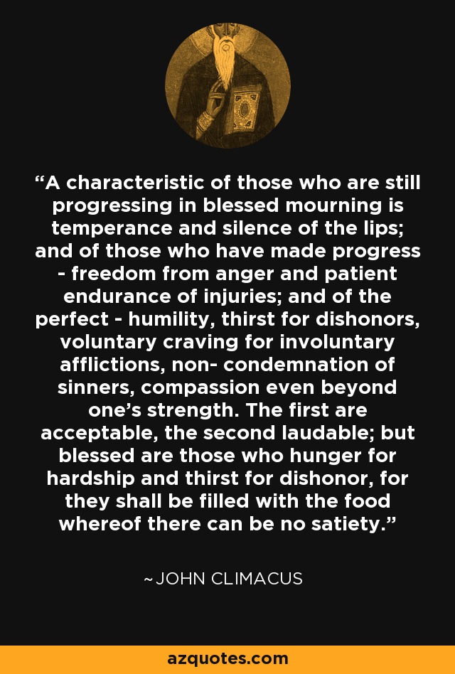 A characteristic of those who are still progressing in blessed mourning is temperance and silence of the lips; and of those who have made progress - freedom from anger and patient endurance of injuries; and of the perfect - humility, thirst for dishonors, voluntary craving for involuntary afflictions, non- condemnation of sinners, compassion even beyond one's strength. The first are acceptable, the second laudable; but blessed are those who hunger for hardship and thirst for dishonor, for they shall be filled with the food whereof there can be no satiety. - John Climacus