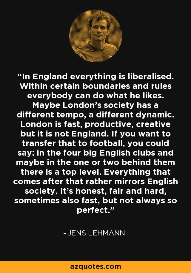 In England everything is liberalised. Within certain boundaries and rules everybody can do what he likes. Maybe London's society has a different tempo, a different dynamic. London is fast, productive, creative but it is not England. If you want to transfer that to football, you could say: in the four big English clubs and maybe in the one or two behind them there is a top level. Everything that comes after that rather mirrors English society. It's honest, fair and hard, sometimes also fast, but not always so perfect. - Jens Lehmann