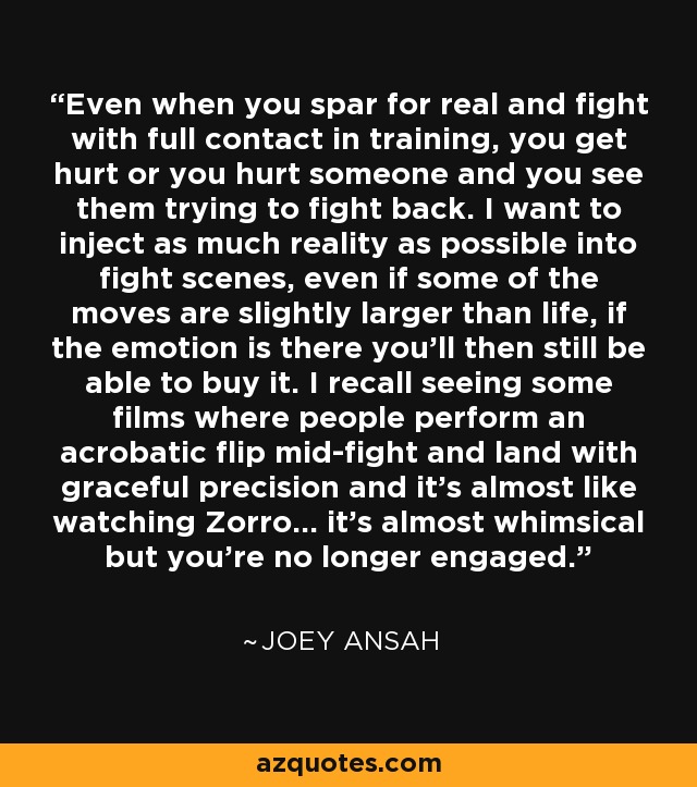 Even when you spar for real and fight with full contact in training, you get hurt or you hurt someone and you see them trying to fight back. I want to inject as much reality as possible into fight scenes, even if some of the moves are slightly larger than life, if the emotion is there you'll then still be able to buy it. I recall seeing some films where people perform an acrobatic flip mid-fight and land with graceful precision and it's almost like watching Zorro... it's almost whimsical but you're no longer engaged. - Joey Ansah