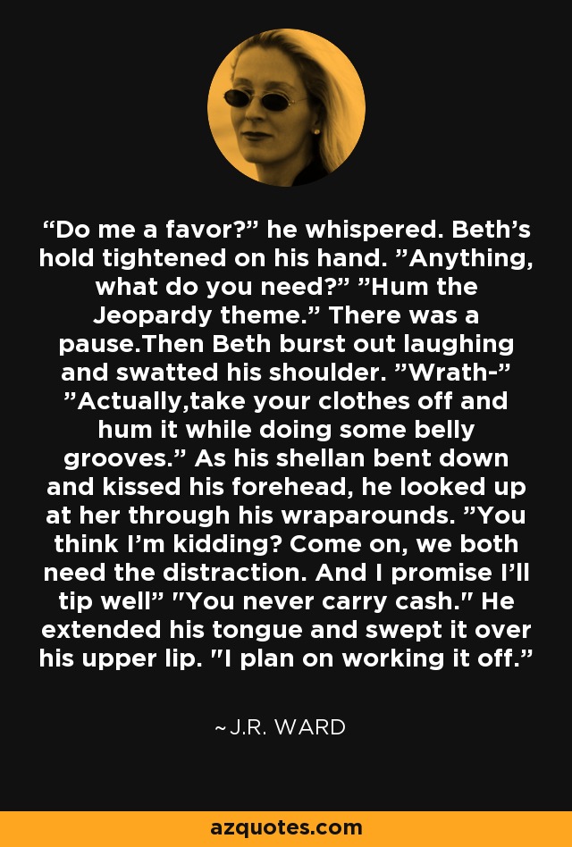 Do me a favor?” he whispered. Beth's hold tightened on his hand. ”Anything, what do you need?” ”Hum the Jeopardy theme.” There was a pause.Then Beth burst out laughing and swatted his shoulder. ”Wrath-” ”Actually,take your clothes off and hum it while doing some belly grooves.” As his shellan bent down and kissed his forehead, he looked up at her through his wraparounds. ”You think I'm kidding? Come on, we both need the distraction. And I promise I'll tip well” 