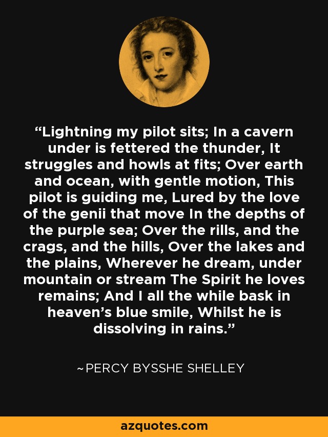 Lightning my pilot sits; In a cavern under is fettered the thunder, It struggles and howls at fits; Over earth and ocean, with gentle motion, This pilot is guiding me, Lured by the love of the genii that move In the depths of the purple sea; Over the rills, and the crags, and the hills, Over the lakes and the plains, Wherever he dream, under mountain or stream The Spirit he loves remains; And I all the while bask in heaven's blue smile, Whilst he is dissolving in rains. - Percy Bysshe Shelley