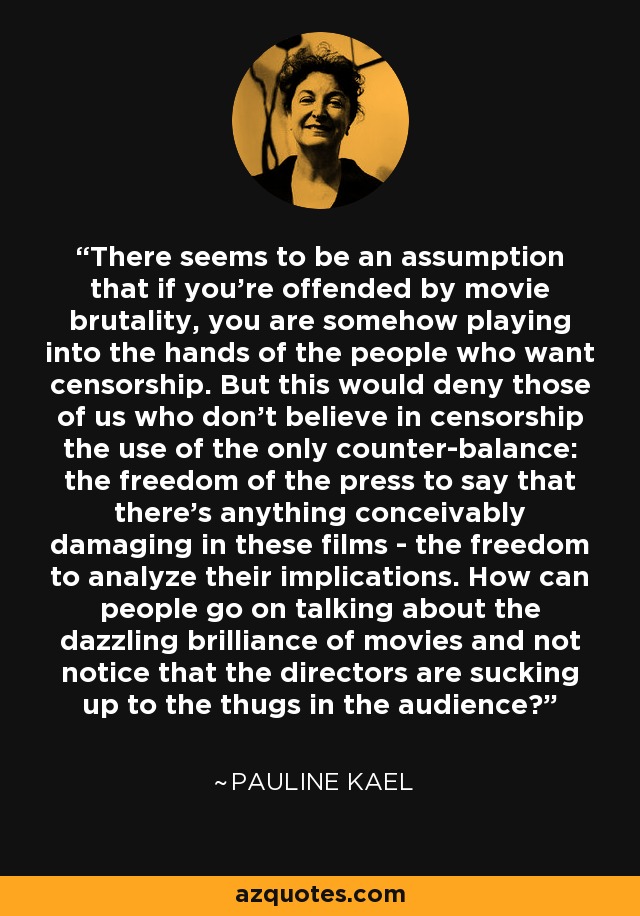 There seems to be an assumption that if you're offended by movie brutality, you are somehow playing into the hands of the people who want censorship. But this would deny those of us who don't believe in censorship the use of the only counter-balance: the freedom of the press to say that there's anything conceivably damaging in these films - the freedom to analyze their implications. How can people go on talking about the dazzling brilliance of movies and not notice that the directors are sucking up to the thugs in the audience? - Pauline Kael