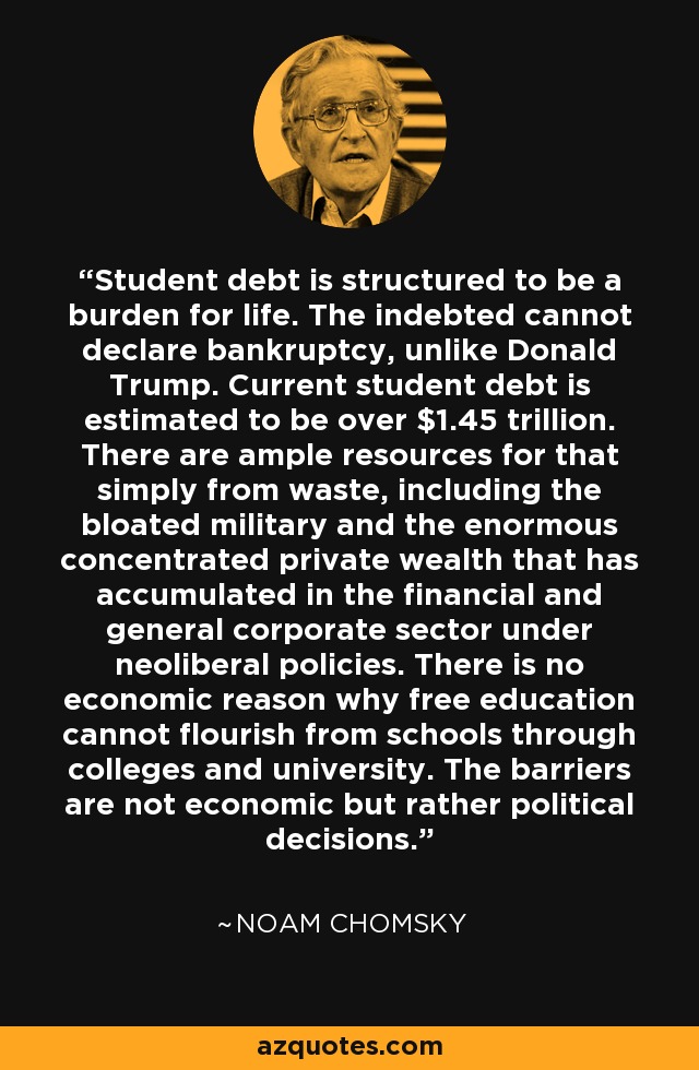 Student debt is structured to be a burden for life. The indebted cannot declare bankruptcy, unlike Donald Trump. Current student debt is estimated to be over $1.45 trillion. There are ample resources for that simply from waste, including the bloated military and the enormous concentrated private wealth that has accumulated in the financial and general corporate sector under neoliberal policies. There is no economic reason why free education cannot flourish from schools through colleges and university. The barriers are not economic but rather political decisions. - Noam Chomsky