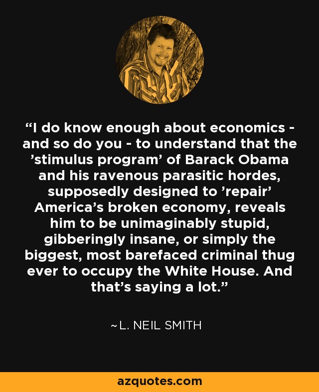 I do know enough about economics - and so do you - to understand that the 'stimulus program' of Barack Obama and his ravenous parasitic hordes, supposedly designed to 'repair' America's broken economy, reveals him to be unimaginably stupid, gibberingly insane, or simply the biggest, most barefaced criminal thug ever to occupy the White House. And that's saying a lot. - L. Neil Smith