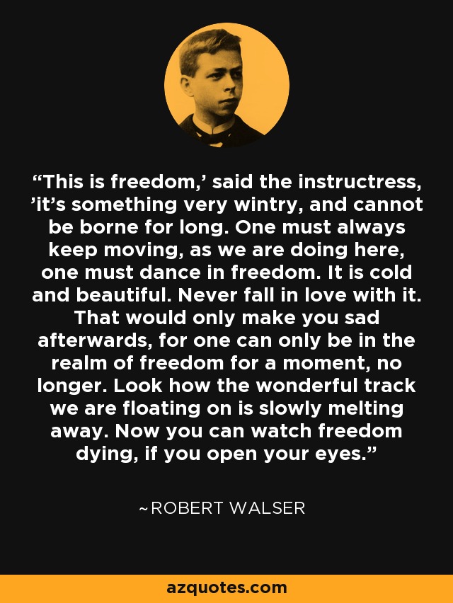 This is freedom,' said the instructress, 'it's something very wintry, and cannot be borne for long. One must always keep moving, as we are doing here, one must dance in freedom. It is cold and beautiful. Never fall in love with it. That would only make you sad afterwards, for one can only be in the realm of freedom for a moment, no longer. Look how the wonderful track we are floating on is slowly melting away. Now you can watch freedom dying, if you open your eyes. - Robert Walser