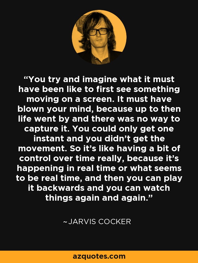 You try and imagine what it must have been like to first see something moving on a screen. It must have blown your mind, because up to then life went by and there was no way to capture it. You could only get one instant and you didn't get the movement. So it's like having a bit of control over time really, because it's happening in real time or what seems to be real time, and then you can play it backwards and you can watch things again and again. - Jarvis Cocker