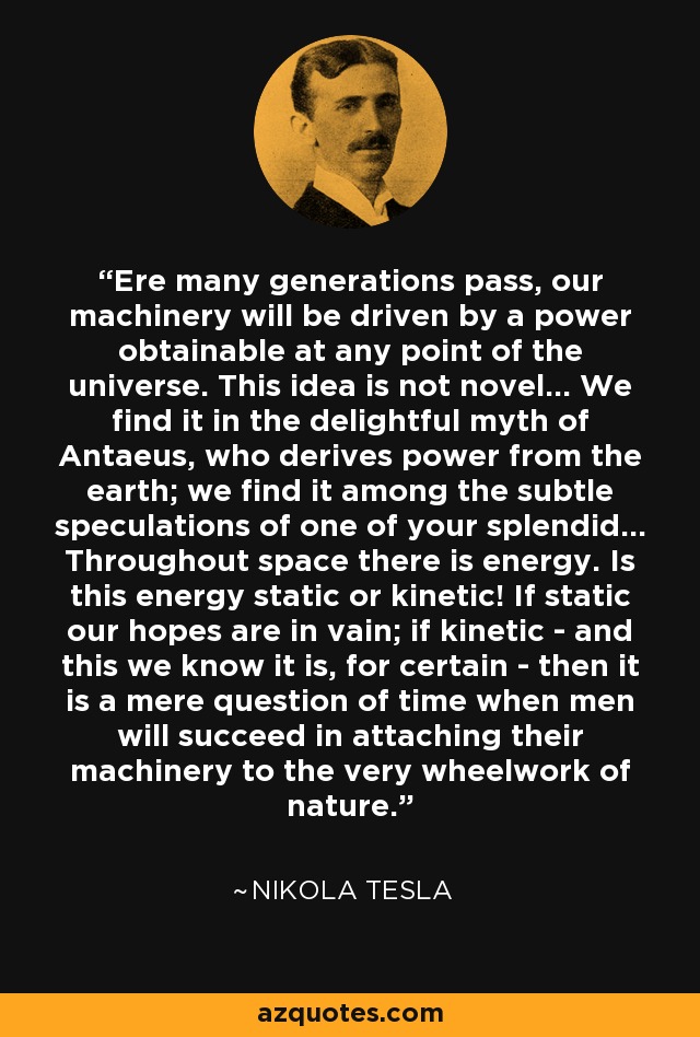 Ere many generations pass, our machinery will be driven by a power obtainable at any point of the universe. This idea is not novel... We find it in the delightful myth of Antaeus, who derives power from the earth; we find it among the subtle speculations of one of your splendid... Throughout space there is energy. Is this energy static or kinetic! If static our hopes are in vain; if kinetic - and this we know it is, for certain - then it is a mere question of time when men will succeed in attaching their machinery to the very wheelwork of nature. - Nikola Tesla