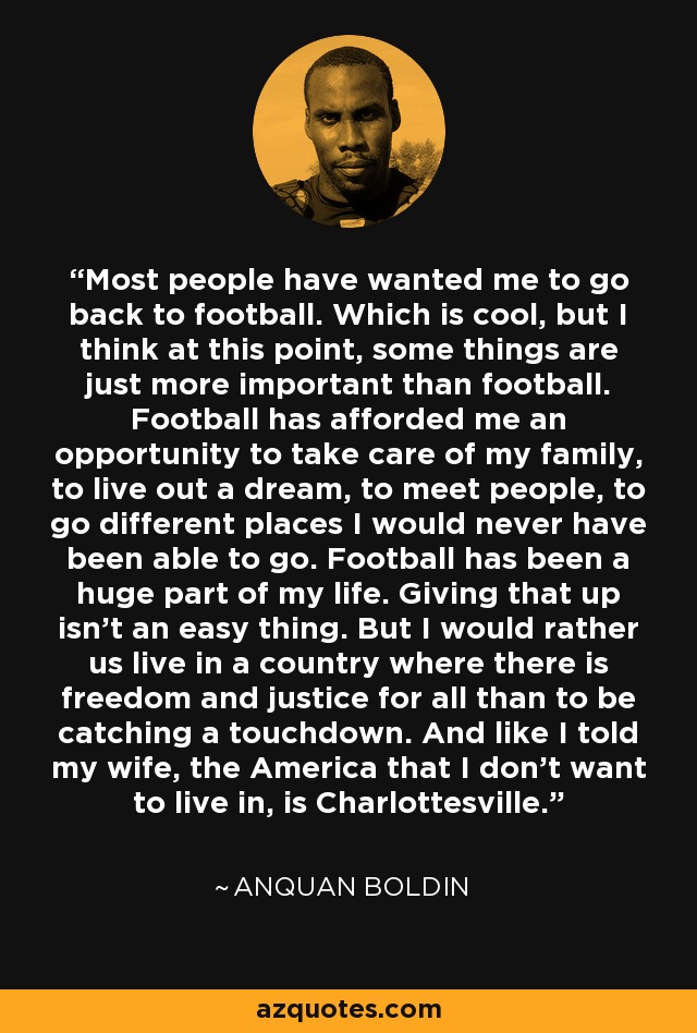 Most people have wanted me to go back to football. Which is cool, but I think at this point, some things are just more important than football. Football has afforded me an opportunity to take care of my family, to live out a dream, to meet people, to go different places I would never have been able to go. Football has been a huge part of my life. Giving that up isn't an easy thing. But I would rather us live in a country where there is freedom and justice for all than to be catching a touchdown. And like I told my wife, the America that I don't want to live in, is Charlottesville. - Anquan Boldin