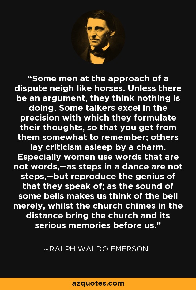 Some men at the approach of a dispute neigh like horses. Unless there be an argument, they think nothing is doing. Some talkers excel in the precision with which they formulate their thoughts, so that you get from them somewhat to remember; others lay criticism asleep by a charm. Especially women use words that are not words,--as steps in a dance are not steps,--but reproduce the genius of that they speak of; as the sound of some bells makes us think of the bell merely, whilst the church chimes in the distance bring the church and its serious memories before us. - Ralph Waldo Emerson