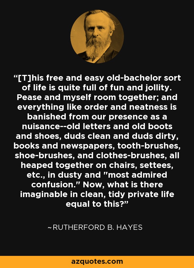 [T]his free and easy old-bachelor sort of life is quite full of fun and jollity. Pease and myself room together; and everything like order and neatness is banished from our presence as a nuisance--old letters and old boots and shoes, duds clean and duds dirty, books and newspapers, tooth-brushes, shoe-brushes, and clothes-brushes, all heaped together on chairs, settees, etc., in dusty and 