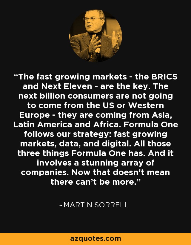 The fast growing markets - the BRICS and Next Eleven - are the key. The next billion consumers are not going to come from the US or Western Europe - they are coming from Asia, Latin America and Africa. Formula One follows our strategy: fast growing markets, data, and digital. All those three things Formula One has. And it involves a stunning array of companies. Now that doesn't mean there can't be more. - Martin Sorrell