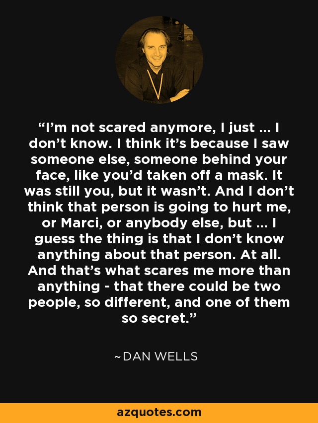 I'm not scared anymore, I just ... I don't know. I think it's because I saw someone else, someone behind your face, like you'd taken off a mask. It was still you, but it wasn't. And I don't think that person is going to hurt me, or Marci, or anybody else, but ... I guess the thing is that I don't know anything about that person. At all. And that's what scares me more than anything - that there could be two people, so different, and one of them so secret. - Dan Wells