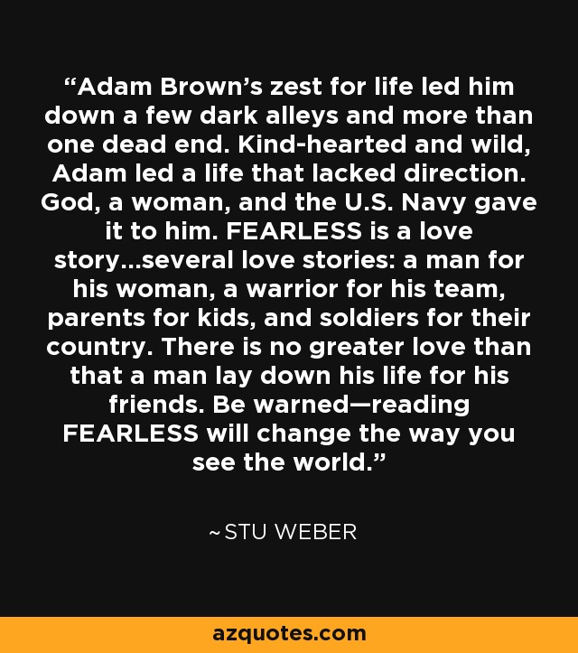 Adam Brown’s zest for life led him down a few dark alleys and more than one dead end. Kind-hearted and wild, Adam led a life that lacked direction. God, a woman, and the U.S. Navy gave it to him. FEARLESS is a love story...several love stories: a man for his woman, a warrior for his team, parents for kids, and soldiers for their country. There is no greater love than that a man lay down his life for his friends. Be warned—reading FEARLESS will change the way you see the world. - Stu Weber