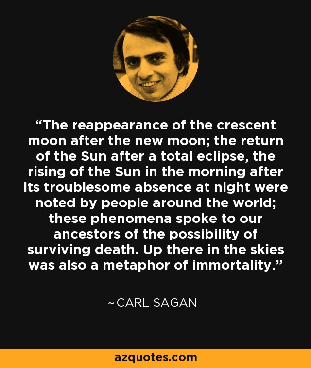 The reappearance of the crescent moon after the new moon; the return of the Sun after a total eclipse, the rising of the Sun in the morning after its troublesome absence at night were noted by people around the world; these phenomena spoke to our ancestors of the possibility of surviving death. Up there in the skies was also a metaphor of immortality. - Carl Sagan