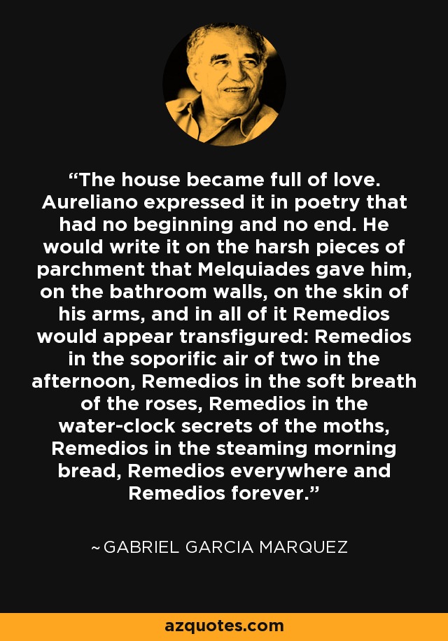 The house became full of love. Aureliano expressed it in poetry that had no beginning and no end. He would write it on the harsh pieces of parchment that Melquiades gave him, on the bathroom walls, on the skin of his arms, and in all of it Remedios would appear transfigured: Remedios in the soporific air of two in the afternoon, Remedios in the soft breath of the roses, Remedios in the water-clock secrets of the moths, Remedios in the steaming morning bread, Remedios everywhere and Remedios forever. - Gabriel Garcia Marquez