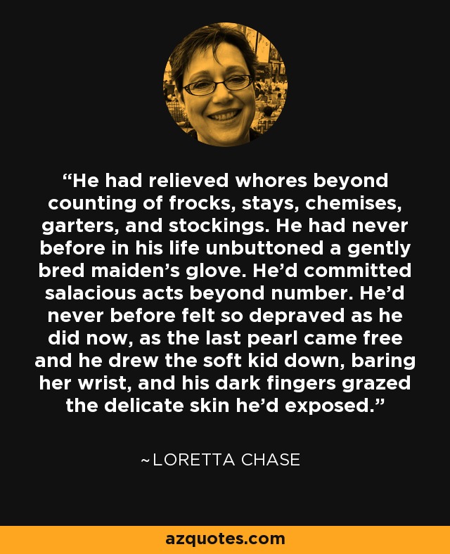 He had relieved whores beyond counting of frocks, stays, chemises, garters, and stockings. He had never before in his life unbuttoned a gently bred maiden's glove. He'd committed salacious acts beyond number. He'd never before felt so depraved as he did now, as the last pearl came free and he drew the soft kid down, baring her wrist, and his dark fingers grazed the delicate skin he'd exposed. - Loretta Chase