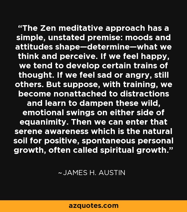 The Zen meditative approach has a simple, unstated premise: moods and attitudes shape—determine—what we think and perceive. If we feel happy, we tend to develop certain trains of thought. If we feel sad or angry, still others. But suppose, with training, we become nonattached to distractions and learn to dampen these wild, emotional swings on either side of equanimity. Then we can enter that serene awareness which is the natural soil for positive, spontaneous personal growth, often called spiritual growth. - James H. Austin