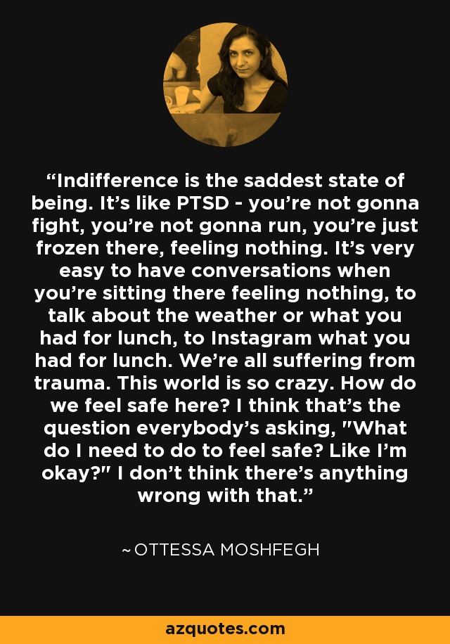 Indifference is the saddest state of being. It's like PTSD - you're not gonna fight, you're not gonna run, you're just frozen there, feeling nothing. It's very easy to have conversations when you're sitting there feeling nothing, to talk about the weather or what you had for lunch, to Instagram what you had for lunch. We're all suffering from trauma. This world is so crazy. How do we feel safe here? I think that's the question everybody's asking, 