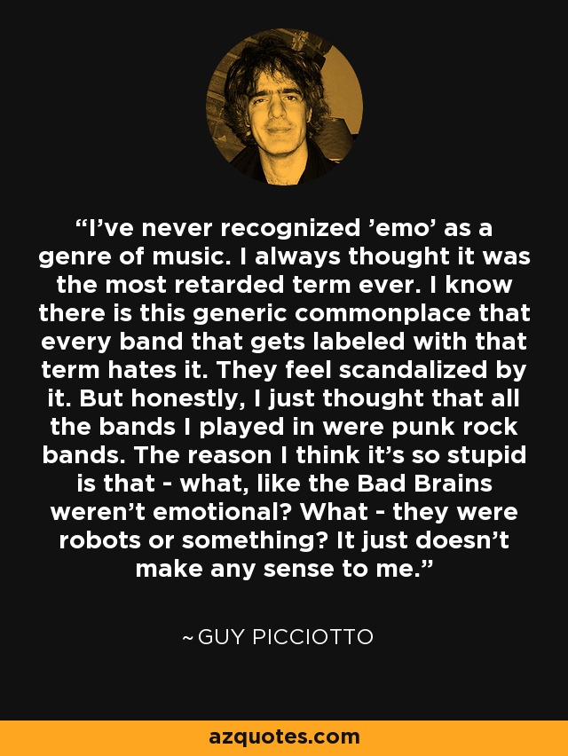 I've never recognized 'emo' as a genre of music. I always thought it was the most retarded term ever. I know there is this generic commonplace that every band that gets labeled with that term hates it. They feel scandalized by it. But honestly, I just thought that all the bands I played in were punk rock bands. The reason I think it's so stupid is that - what, like the Bad Brains weren't emotional? What - they were robots or something? It just doesn't make any sense to me. - Guy Picciotto