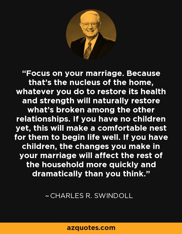 Focus on your marriage. Because that's the nucleus of the home, whatever you do to restore its health and strength will naturally restore what's broken among the other relationships. If you have no children yet, this will make a comfortable nest for them to begin life well. If you have children, the changes you make in your marriage will affect the rest of the household more quickly and dramatically than you think. - Charles R. Swindoll