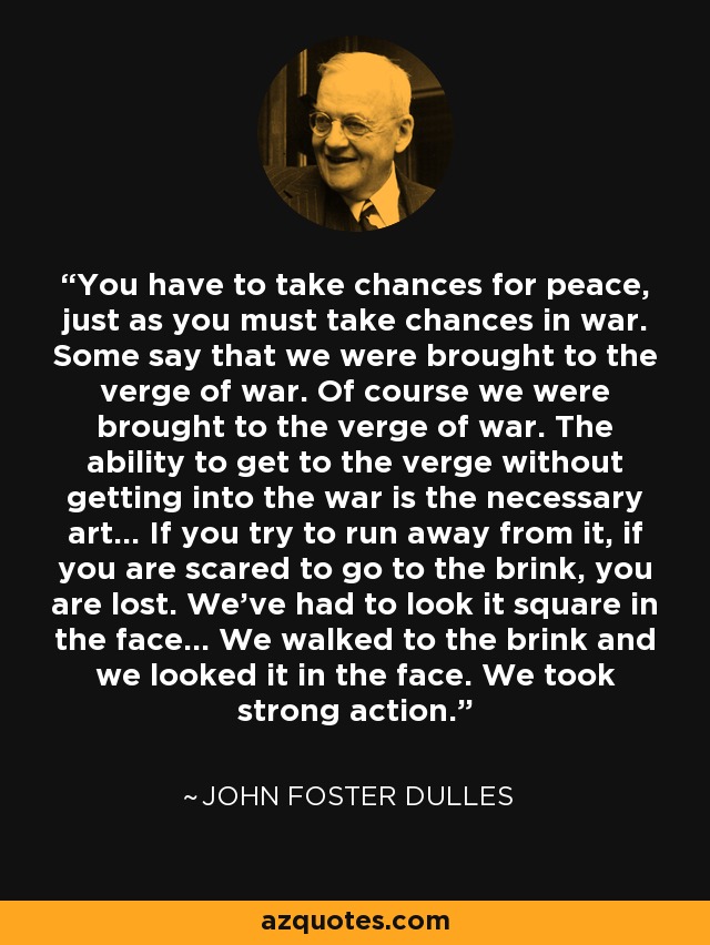 You have to take chances for peace, just as you must take chances in war. Some say that we were brought to the verge of war. Of course we were brought to the verge of war. The ability to get to the verge without getting into the war is the necessary art... If you try to run away from it, if you are scared to go to the brink, you are lost. We've had to look it square in the face... We walked to the brink and we looked it in the face. We took strong action. - John Foster Dulles