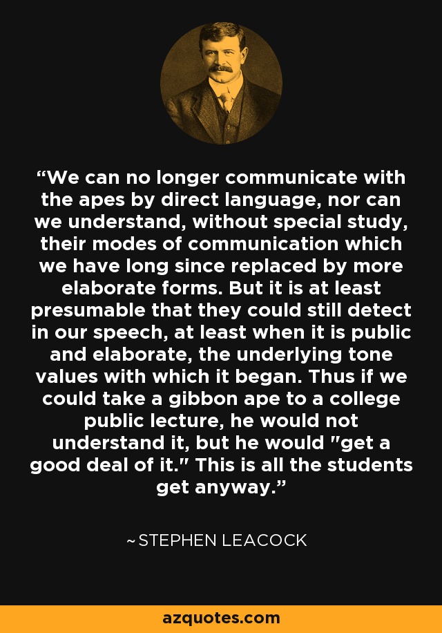 We can no longer communicate with the apes by direct language, nor can we understand, without special study, their modes of communication which we have long since replaced by more elaborate forms. But it is at least presumable that they could still detect in our speech, at least when it is public and elaborate, the underlying tone values with which it began. Thus if we could take a gibbon ape to a college public lecture, he would not understand it, but he would 