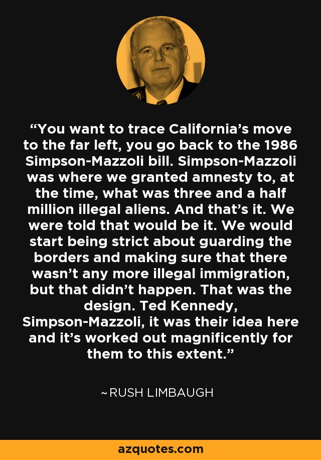 You want to trace California's move to the far left, you go back to the 1986 Simpson-Mazzoli bill. Simpson-Mazzoli was where we granted amnesty to, at the time, what was three and a half million illegal aliens. And that's it. We were told that would be it. We would start being strict about guarding the borders and making sure that there wasn't any more illegal immigration, but that didn't happen. That was the design. Ted Kennedy, Simpson-Mazzoli, it was their idea here and it's worked out magnificently for them to this extent. - Rush Limbaugh
