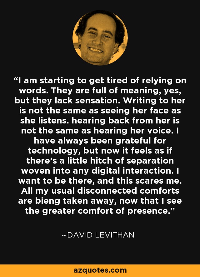 I am starting to get tired of relying on words. They are full of meaning, yes, but they lack sensation. Writing to her is not the same as seeing her face as she listens. hearing back from her is not the same as hearing her voice. I have always been grateful for technology, but now it feels as if there's a little hitch of separation woven into any digital interaction. I want to be there, and this scares me. All my usual disconnected comforts are bieng taken away, now that I see the greater comfort of presence. - David Levithan