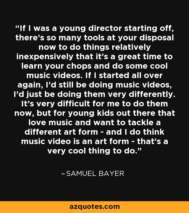 If I was a young director starting off, there's so many tools at your disposal now to do things relatively inexpensively that it's a great time to learn your chops and do some cool music videos. If I started all over again, I'd still be doing music videos, I'd just be doing them very differently. It's very difficult for me to do them now, but for young kids out there that love music and want to tackle a different art form - and I do think music video is an art form - that's a very cool thing to do. - Samuel Bayer